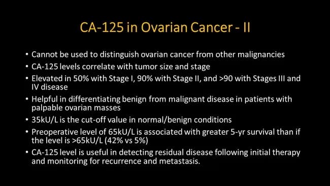 CA-125 in Ovarian Cancer — II This slide presents CA-125 as a biomarker for ovarian cancer in a text-based educational format rather than a radiologic image. The primary subject is CA-125 (MUC16), a serum biomarker whose levels correlate with tumor burden and stage in ovarian malignancy. Key points include that CA-125 elevation occurs in roughly half of patients with Stage I disease, about 90% of Stage II disease, and more than 90% with Stage III/IV disease. The slide notes a commonly used cut‑off around 35 kU/L for normal versus abnormal, and that a higher preoperative value (approximately 65 kU/L vs >65 kU/L) is associated with differential 5-year survival. Additional statements emphasize that CA-125 is useful for detecting residual disease after initial therapy and for monitoring recurrence and metastasis. The marker, however, cannot be used to distinguish ovarian cancer from other malignancies and may be elevated in benign gynecologic conditions or inflammatory states. Clinically, CA-125 informs staging, prognosis, treatment response, and surveillance and is typically interpreted alongside imaging and histopathology rather than as a standalone diagnostic test. The slide serves educational, research, and clinical practice purposes in gynecologic oncology and in studies of tumor biomarkers and longitudinal patient management.