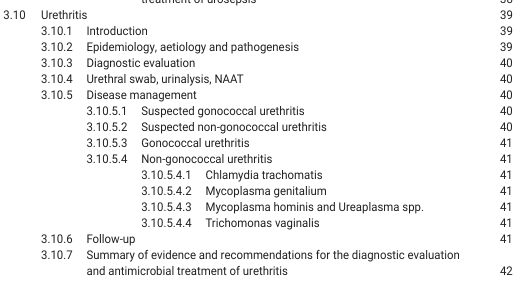 <table><tr><td>3.10</td><td>Urethritis</td><td>39</td></tr><tr><td>3.10.1</td><td>Introduction</td><td>39</td></tr><tr><td>3.10.2</td><td>Epidemiology, aetiology and pathogenesis</td><td>39</td></tr><tr><td>3.10.3</td><td>Diagnostic evaluation</td><td>40</td></tr><tr><td>3.10.4</td><td>Urethral swab, urinalysis, NAAT</td><td>40</td></tr><tr><td>3.10.5</td><td>Disease management</td><td>40</td></tr><tr><td>3.10.5.1</td><td>Suspected gonococcal urethritis</td><td>40</td></tr><tr><td>3.10.5.2</td><td>Suspected non-gonococcal urethritis</td><td>40</td></tr><tr><td>3.10.5.3</td><td>Gonococcal urethritis</td><td>41</td></tr><tr><td>3.10.5.4</td><td>Non-gonococcal urethritis</td><td>41</td></tr><tr><td>3.10.5.4.1</td><td>Chlamydia trachomatis</td><td>41</td></tr><tr><td>3.10.5.4.2</td><td>Mycoplasma genitalium</td><td>41</td></tr><tr><td>3.10.5.4.3</td><td>Mycoplasma hominis and Ureaplasma spp.</td><td>41</td></tr><tr><td>3.10.5.4.4</td><td>Trichomonas vaginalis</td><td>41</td></tr><tr><td>3.10.6</td><td>Follow-up</td><td>41</td></tr><tr><td>3.10.7</td><td>Summary of evidence and recommendations for the diagnostic evaluation and antimicrobial treatment of urethritis</td><td>42</td></tr></table>