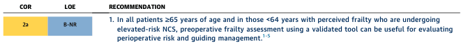 <table><thead><tr><th>COR</th><th>LOE</th><th>RECOMMENDATION</th></tr></thead><tbody><tr><td>2a</td><td>B-NR</td><td>1. In all patients ≥65 years of age and in those <64 years with perceived frailty who are undergoing elevated-risk NCS, preoperative frailty assessment using a validated tool can be useful for evaluating perioperative risk and guiding management.<sup>1-5</sup></td></tr></tbody></table>