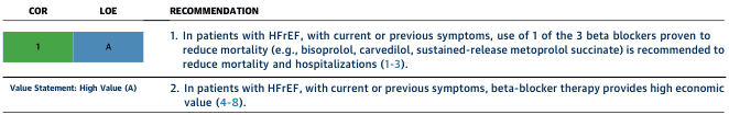 Summary : This figure presents guideline recommendations for the use of beta blockers in patients with heart failure with reduced ejection fraction (HFrEF), including the class of recommendation (COR), level of evidence (LOE), and value statement.
table:
# Structure :
• Three columns: COR, LOE, RECOMMENDATION.
• COR: Green cell labeled "1".
• LOE: Blue cell labeled "A".
• RECOMMENDATION: Two numbered recommendations.
# Recommendations :
• 1. In patients with HFrEF, with current or previous symptoms, use of one of the three beta blockers proven to reduce mortality (e.g., bisoprolol, carvedilol, sustained-release metoprolol succinate) is recommended to reduce mortality and hospitalizations (references 1-3).
• 2. In patients with HFrEF, with current or previous symptoms, beta-blocker therapy provides high economic value (references 4-8).
# Value Statement :
• "Value Statement: High Value (A)" is noted below the recommendations.
# Design Encodings :
• COR and LOE are color-coded: green for COR 1, blue for LOE A.
• Recommendations are in black text, with references in blue.
# Analysis :
• The figure provides strong, high-level evidence (COR 1, LOE A) supporting the use of specific beta blockers in HFrEF for both clinical and economic benefit.
• The recommendations are clear, with referenced evidence and value statement highlighted for decision-making.